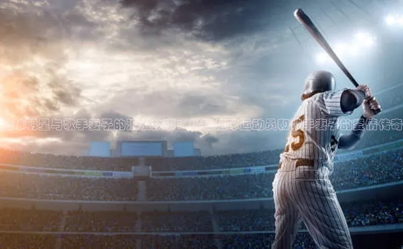 欧陆平台注册开户百度学术足球明星与歌手妻子的浪漫故事：揭秘足球运动员和歌手妻子的爱情传奇