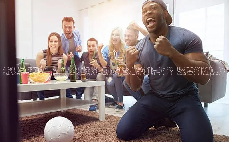 欧陆娱乐平台app下载安装百度 H5新标题建议：为什么足球运动员很难拿到冠军？深度剖析原因