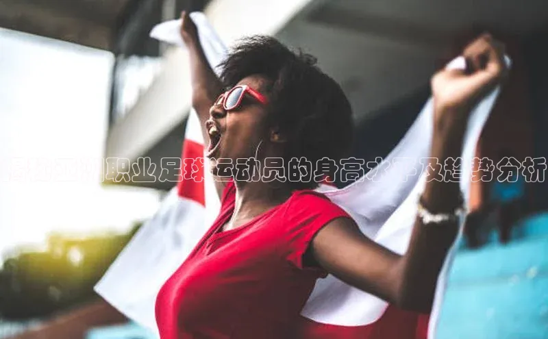 欧陆平台app下载歌力思揭秘亚洲职业足球运动员的身高水平及趋势分析