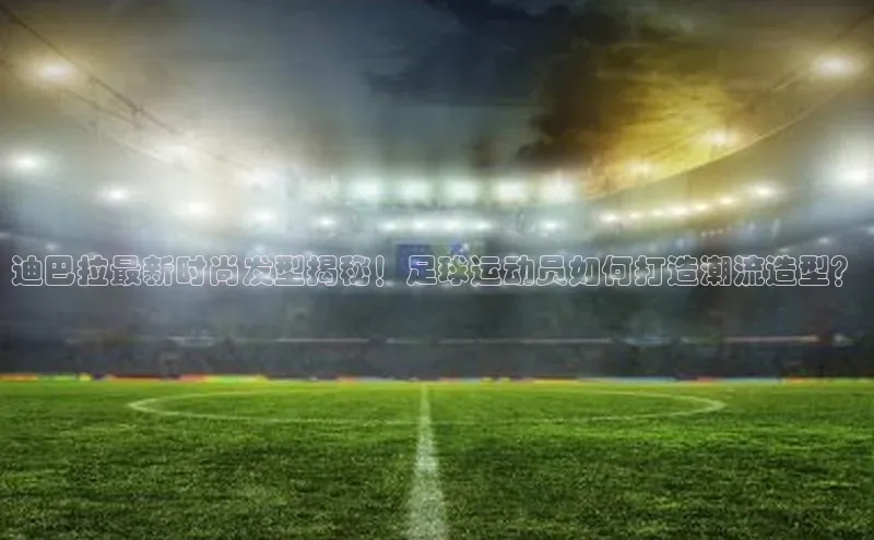 欧陆娱乐登录入口注册云创智行迪巴拉最新时尚发型揭秘！足球运动员如何打造潮流造型？