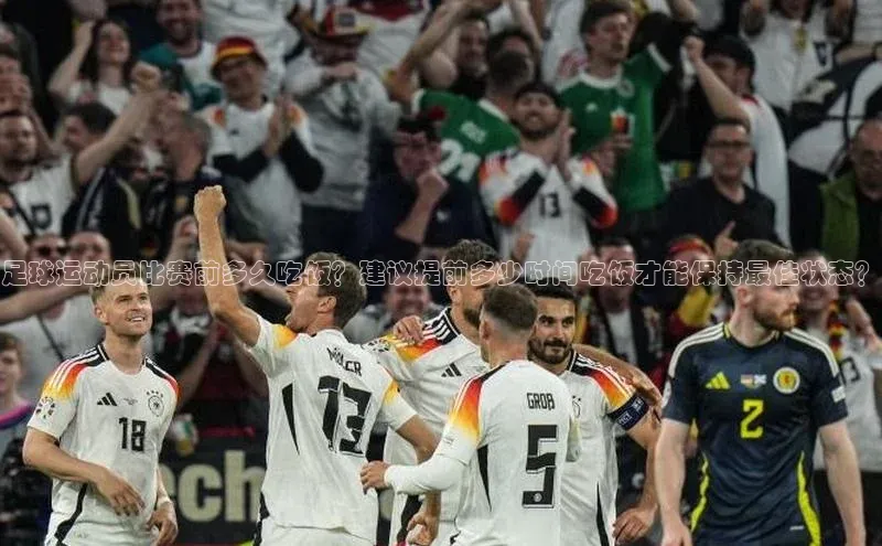 欧陆登录入口百度智能门户足球运动员比赛前多久吃饭？建议提前多少时间吃饭才能保持最佳状态？