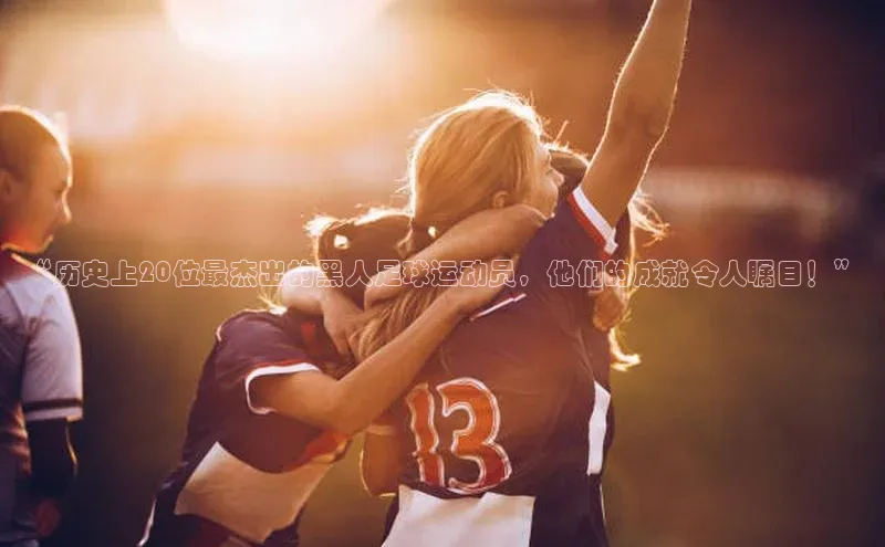 欧陆娱乐平台app下载安装江铃新能源“历史上20位最杰出的黑人足球运动员，他们的成就令人瞩目！”