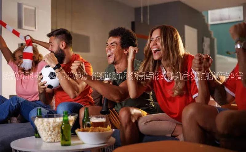 滨州市运动赛事中心：推动城市体育与休闲融合发展的新平台