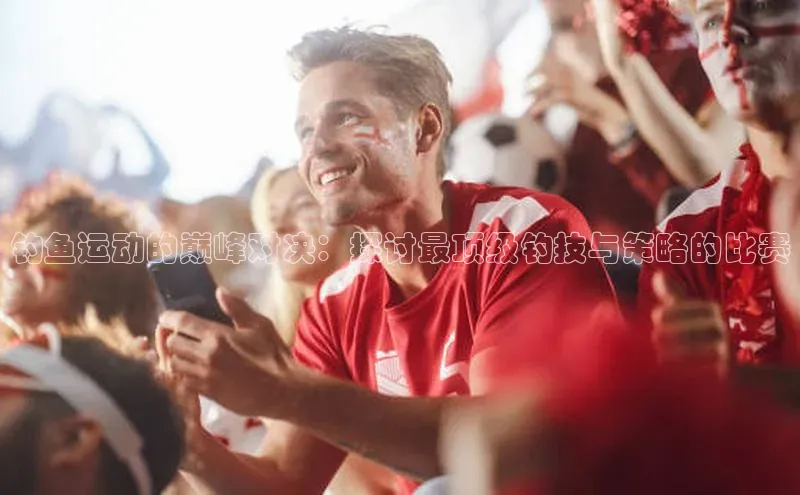 钓鱼运动的巅峰对决：探讨最顶级钓技与策略的比赛