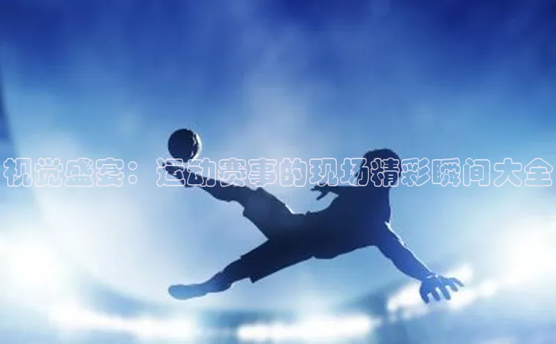 视觉盛宴：运动赛事的现场精彩瞬间大全