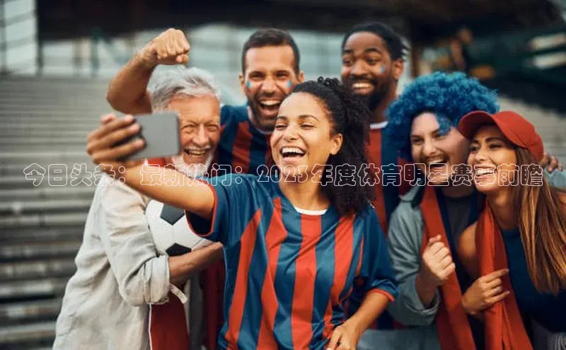 今日头条：最新热门：2023年度体育明星赛事前瞻