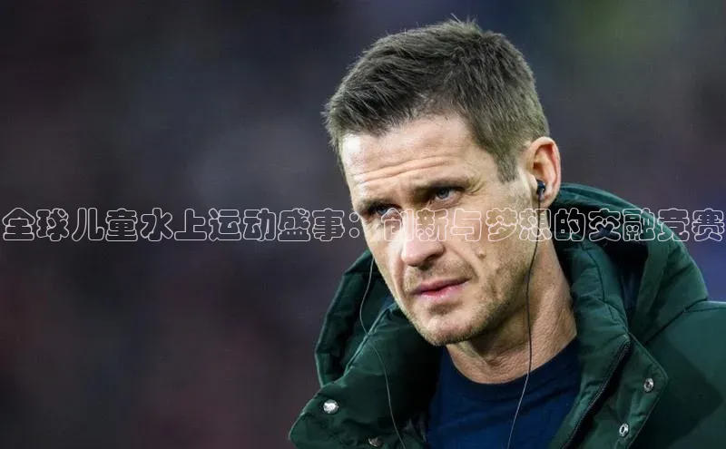 全球儿童水上运动盛事：创新与梦想的交融竞赛