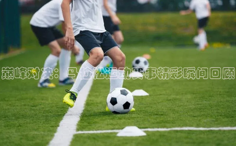 巅峰对决：马拉松运动赛事精彩瞬间回顾