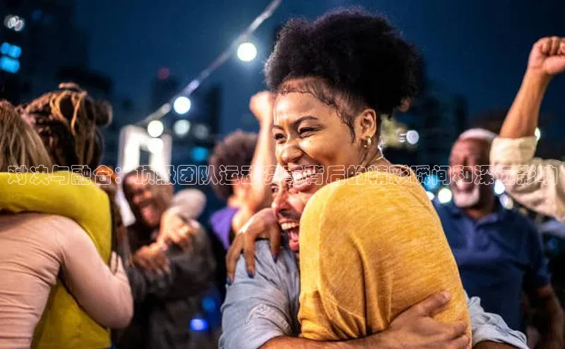 对决与融合：顶级团队运动赛事背后的精彩瞬间和深远影响